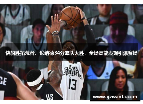 快船胜拓荒者，伦纳德34分率队大胜，全场高能表现引爆赛场