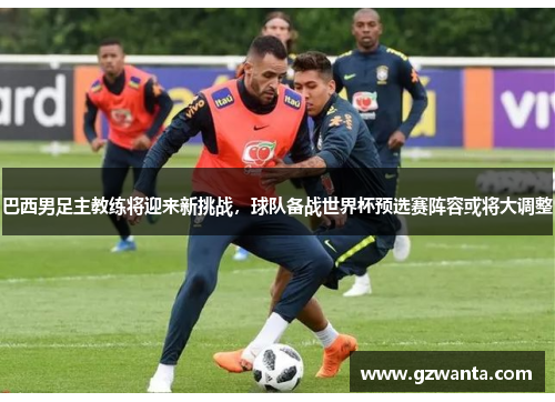 巴西男足主教练将迎来新挑战，球队备战世界杯预选赛阵容或将大调整