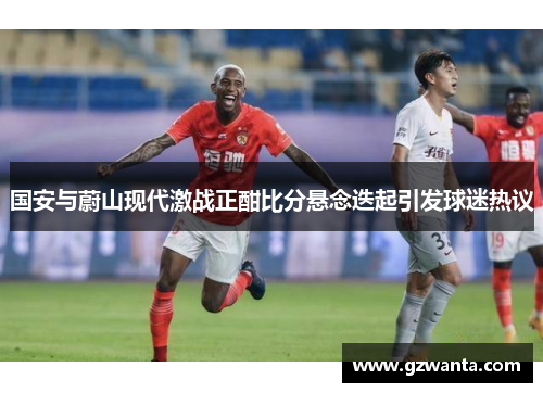 国安与蔚山现代激战正酣比分悬念迭起引发球迷热议