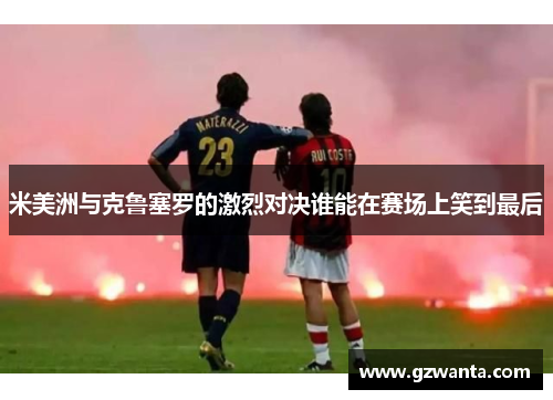 米美洲与克鲁塞罗的激烈对决谁能在赛场上笑到最后